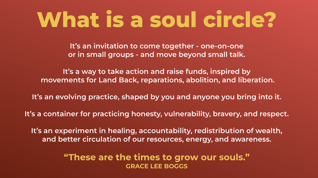 Yellow and white text over orange gradient. Text reads: What is a soul circle?  It’s an invitation to come together - one-on-one  or in small groups - and move beyond small talk.   It’s a way to take action and raise funds, inspired by  movements for Land Back, reparations, abolition, and liberation.   It’s an evolving practice, shaped by you and anyone you bring into it.   It’s a container for practicing honesty, vulnerability, bravery, and respect.   It’s an experiment in healing, accountability, redistribution of wealth,  and better circulation of our resources, energy, and awareness.  “These are the times to grow our souls.”  GRACE LEE BOGGS